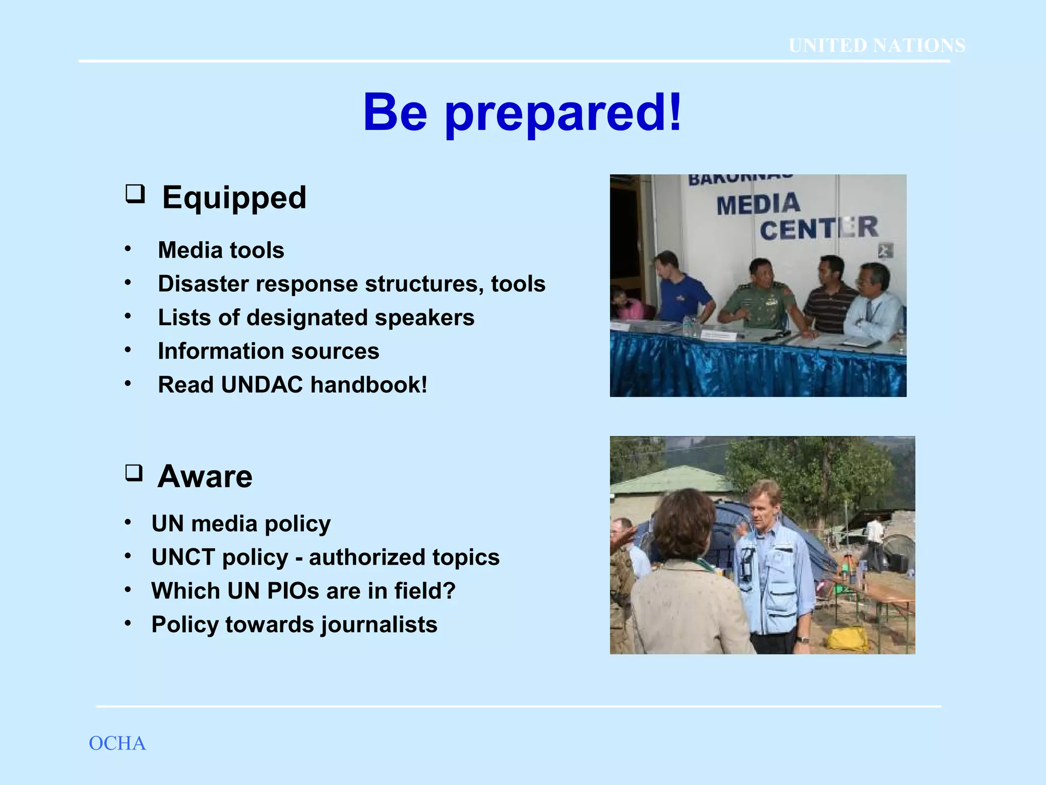 Be prepared! 
 Equipped 
• Media tools 
• Disaster response structures, tools 
• Lists of designated speakers 
• Information sources 
• Read UNDAC handbook! 
 Aware 
• UN media policy 
• UNCT policy - authorized topics 
• Which UN PIOs are in field? 
• Policy towards journalists 
OCHA 
UNITED NATIONS 
 