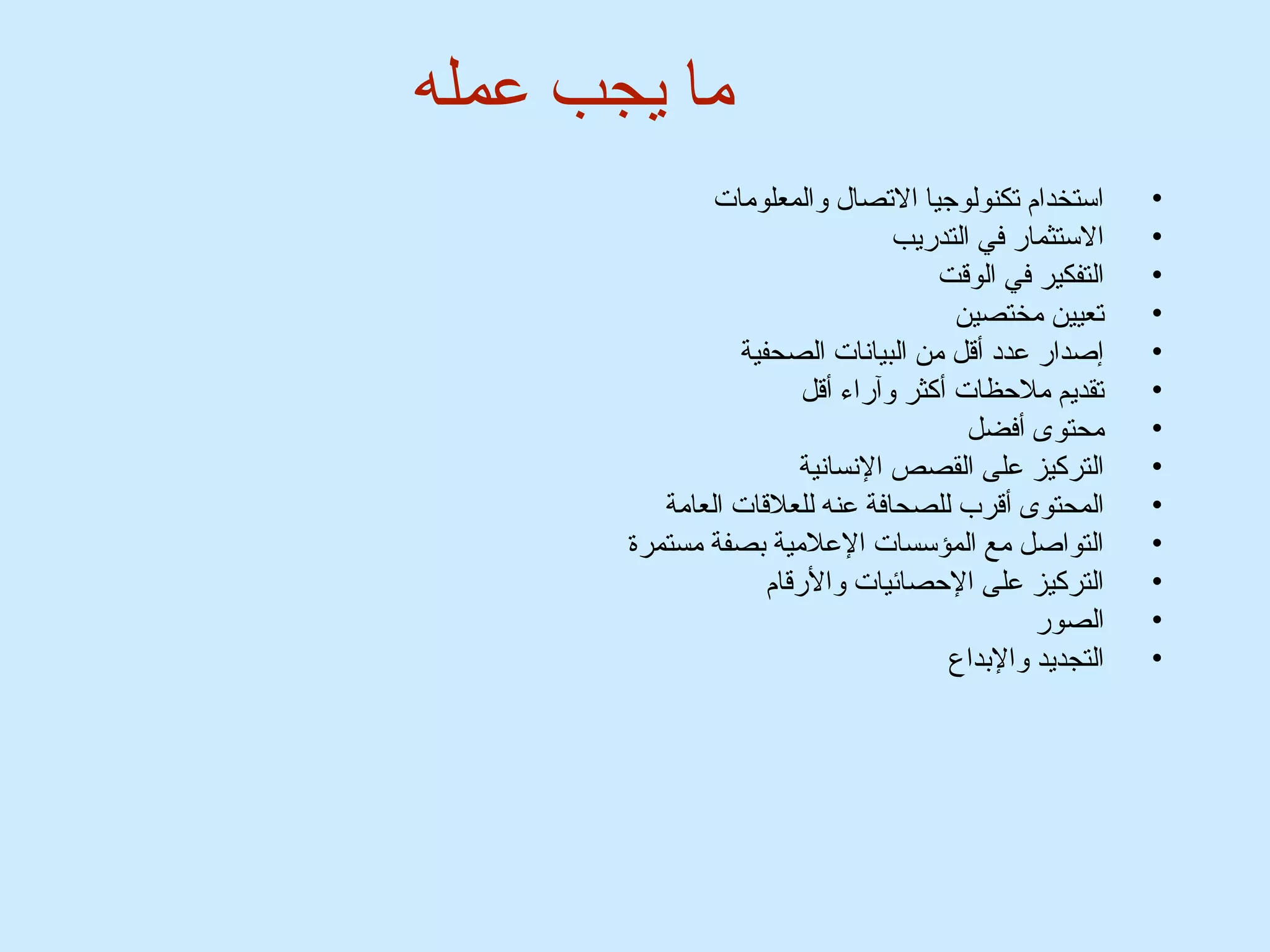 ما يجب عمله 
• استخدام تكنولوجيا التصال والمعلومات 
• الستثمار في التدريب 
• التفكير في الوقت 
• تعيين مختصين 
• إصدار عدد أقل من البيانات الصحفية 
• تقديم ملحظات أكثر وآراء أقل 
• محتوى أفضل 
• التركيز على القصص النسانية 
• المحتوى أقرب للصحافة عنه للعلقات العامة 
• التواصل مع المؤسسات العلمية بصفة مستمرة 
• التركيز على الحصائميات والرقام 
• الصور 
• التجديد والبداع 
 
