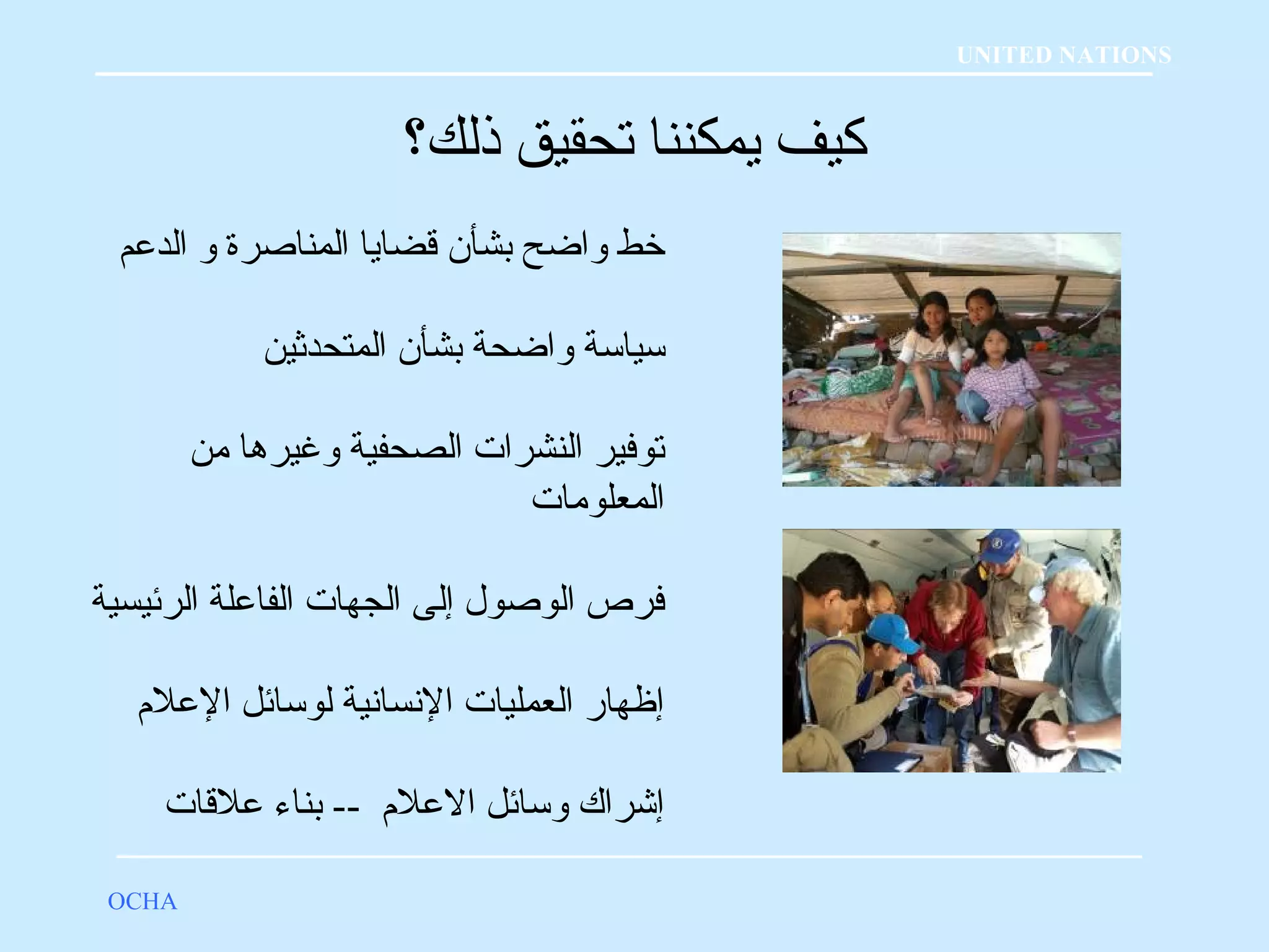كيف يمكننا تحقيق ذلك؟ 
OCHA 
UNITED NATIONS 
خبط واضح بشأن قلضايا المناصرة و الدعلم 
سياسة واضحة بشأن المتحدثين 
توفير النشرات الصحفية وغيرها من 
المعلومات 
فرص الوصول إلى الجهات الفاعللة الرئيسية 
إظهار العمليات النسانية لوسائل العللم؟ 
إشراك وسائل العللم؟ -- بناء عللقلات 
 