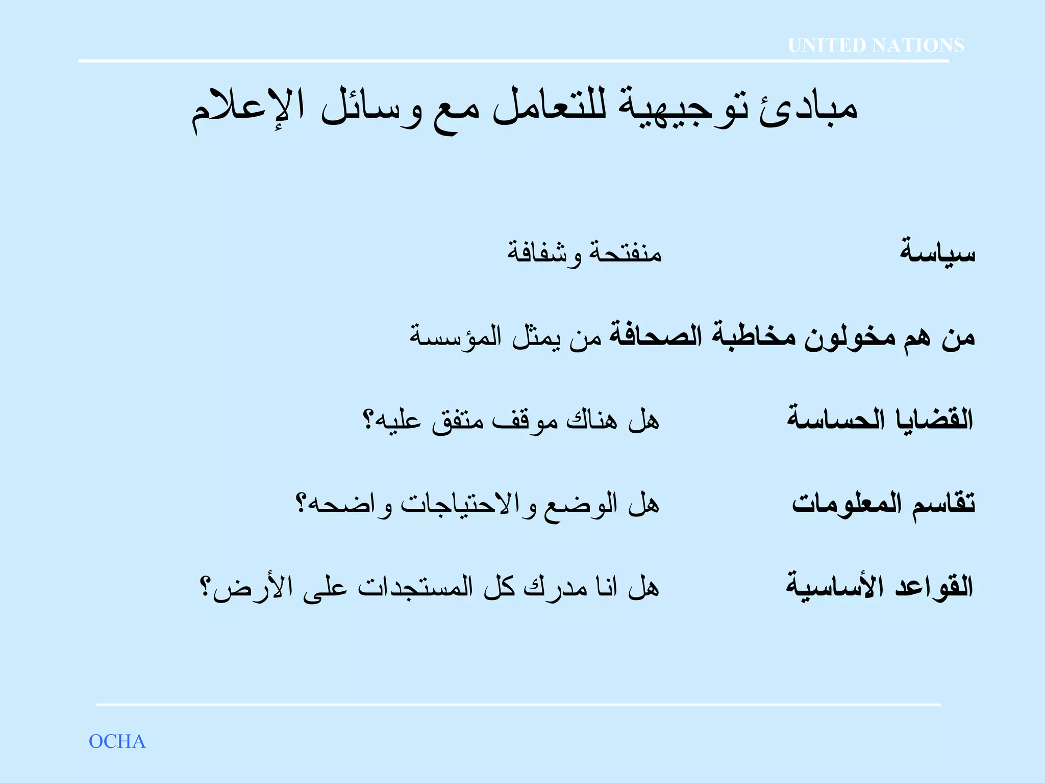 مبادئ توجيهية للتعامل مع وسائل العللم؟ 
OCHA 
UNITED NATIONS 
سياسة منفتحة وشفافة 
من هم مخولون مخاطبة الصحافة من يمثل المؤسسة 
القضايا الحساسة هل هناك موقلف متفق علليه؟ 
تقاسم المعلومات هل الوضع والحتياجات واضحه؟ 
القواعلد الساسية هل انا مدرك كل المستجدات عللى الرض؟ 
 