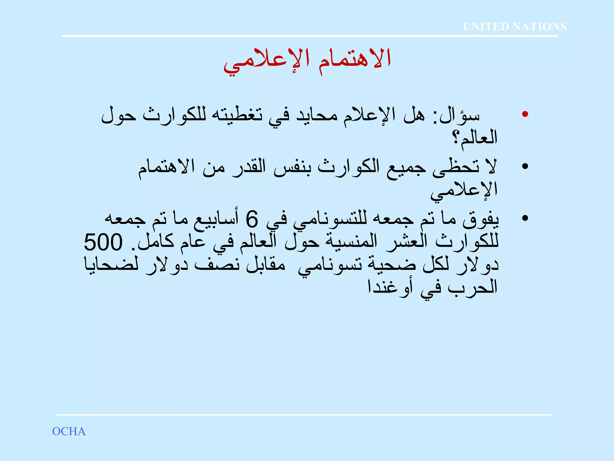 الهتمام؟ العللمي 
• سؤال: هل العللم  محايد في تغطيته للكوارث حول 
العالم؟ 
• ل تحظى جميع الكوارث بنفس القدر من الهتمام  
العللمي 
• يفوق ما تم جمعه للتسونامي في 6 أسابيع ما تم جمعه 
للكوارث العشر المنسية حول العالم في علام  كامل. 500 
دولر لكل ضحية تسونامي مقابل نصف دولر لضحايا 
الحرب في أوغندا 
OCHA 
UNITED NATIONS 
 