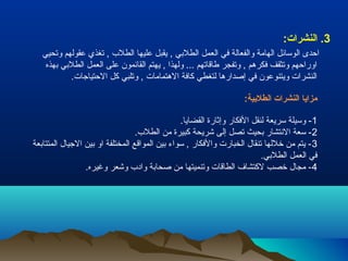 3. النشرات: 
احدى الوسائل الهامة والفعالة في العمل الطلبيي , يقبل عليها الطلب , تغذي عقولهم وتحيي 
اوراحهم وتثقف فكرهم , وتفجر طاقاتهم ... ولهذا , يهتم القائمون على العمل الطلبيي بيهذه 
النشرات ويتنوعون في إصدارها لتغطي كافة الهتمامات , وتلبي كل الحتياجات. 
مزايا النشرات الطلبية: 
-1 وسيلة سريعة لنقل الفكار وإثارة القضايا. 
-2 سعة النتشار بيحيث تصل إلى شريحة كبيرة من الطلب. 
-3 يتم من خللها تنقال الخبارت والفكار , سواء بيين المواقع المختلفة او بيين الجيال المتتابيعة 
في العمل الطلبيي. 
-4 مجال خصب لكتشاف الطاقات وتنميتها من صحابية وادب وشعر وغيره. 
 