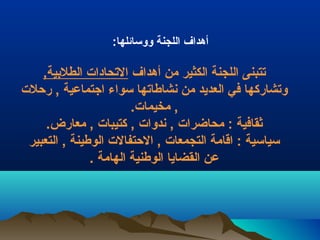 أهداف اللجنة ووسرائلها: 
تتبنى اللجنة الكثير من أهداف التحادات الطلبيية, 
وتشاركها في العديد من نشاطاتها سرواء اجتماعية , رحلت 
, مخيمات. 
ثقافية : محاضرات , ندوات , كتيبات , معارض. 
سرياسرية : اقامة التجمعات , الحتفالت الوطينة , التعبير 
عن القضايا الوطنية الهامة . 
 