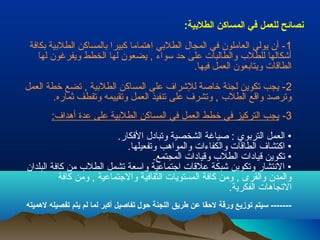 نصائح للعمل في المساكن الطلبيية: 
-1 أن يولي العاملون في المجال الطلبيي اهتماما كبيرا بيالمساكن الطلبيية بيكافة 
أشكالها للطلب  والطالبات على حد سواء , يضعون لها الخطط ويفرغون لها 
الطاقات ويتابيعون العمل فيها. 
-2 يجب تحكوين لجنة خاصة للشراف على المساكن الطلبيية , تحضع خطة العمل 
وتحرصد واقع الطلب  , وتحشرف على تحنفيذ العمل وتحقييمه وتحقطف ثماره. 
-3 يجب التركيز في خطط العمل في المساكن الطلبيية على عدة أهداف: 
• العمل التربيوي : صياغة الشخصية وتحبادل الفكار. 
• اكتشاف الطاقات والكفاءات والمواهب وتحفعيلها. 
• تحكوين قيادات الطلب  وقيادات المجتمع. 
• النتشار وتحكوين شبكة علقات اجتماعية واسعة تحشمل الطلب  من كافة البلدان 
والمدن والقرى , ومن كافة المستويات الثقافية والجتماعية , ومن كافة 
التحجاهات الفكرية. 
------- سريتم توزيع ورقة لحقا عن طريق اللجنة حول تفاصيل أكبر لما لم يتم تفصيله لهميته 
 