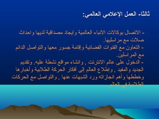 ثثااللثثاا-- االلععمملل االلععللمميي االلععااللمميي:: 
- التصال بيوكالت النباء العالمية وايجاد مـصداقية لديها واحداث 
صلت مـع مـراسليها. 
- التعاون مـع القنوات الفضائية وإقامـة جسور مـعها والتواصل الدائم 
مـع المراسلين. 
- الدخول عـلى عـالم النترنت , وانشاء مـواقع نشطة عـليه. وتقديم 
الجديد والمفيد , وإطلع  العالم إلى أفكار الحركة الطلبيية وأخبارها 
وخططها وأهم انجازاته ورد الشبهات عـنها , والتواصل مـع الحركات 
الطلبيية في العالم. 
 