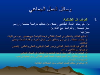 ووسساائئلل االلععمملل االلججممااععيي 
1 المؤتمرات الطلبيية: . 
من أهم وسائل العمل الطلبيي , يتمكن من خللها مراجعة خططه , ورسم 
استراتيجياته , والتواصل مع الخرين. 
مميزاتها: 
-1 تتيح للطلب والعاملين في المجال الطلبيي فرصة التواصل مع بيعضهم , سواء من كليات 
أو جامعات مختلفة , أو من دول ومناطق شتى , لتبادل الخبرات وإقامة الصلت وتمتين 
العلقات. 
-2 تلتقي فيها قيادات العمل الطلبيي بيرموز العمل الوطني والمحلي والعالمي , يلتمسون 
توجيهاتهم ويستطلعون آراءهم. 
-3 المؤتمرات من أهم وسائل توحيد المفاهيم بيين العاملين في المجال الطلبيي. 
-4 يتم من خللها رسم الستراتيجيات العامة للعمل الطلبيي , ومراجعتها في ضوء 
المستجدات والحداث. 
-5 تساهم في مناقشة قضايا الطلب وحل المشكلت الطلبيية. 
 