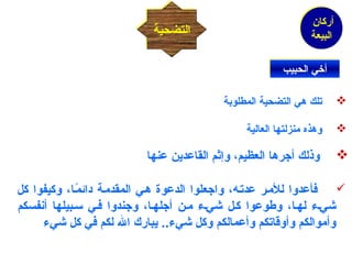 أركان 
البيعة 
االلتتضضححييةة 
أأخيخييي االلححببييبب 
تلك هي التضحية المطلوبة  
وهذه منزلتها العالية  
وذلك أجرها العظيم، وإثم القاعدين عنها  
فأعدوا للمـر عدتـه، واجعلوا الدعوة هـي المقدمـة دائمًاـا، وكيفوا كل  
شيـء لهـا، وطوعوا كـل شيـء مـن أجلهـا، وجندوا فـي سلـبيلها أنفسكم 
وأموالكم وأوقاتكم وأعمالكم وكل شيء.. يبارك الله لكم في كل شيء 
 