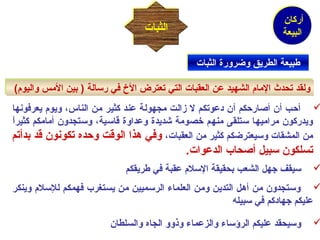 أركان 
البيعة 
االلثثببااتت 
ططببييععةة االلططررييقق ووضضررووررةة االلثثببااتت 
ووللققدد تتححددث ث  االلمماامم االلششههييدد ععنن االلععققببااتت االلتتيي تتععتتررضض االلخ خ  ففيي ررسسااللةة (( ببيينن االلممسس ووااللييوومم)) 
أحب أن أصارحكم أن دعوتكم ل زالت مجهولة عند كثير من الناس، ويوم يعرفونها  
ويدركون مراميها ستلقى منهم خصومة شديدة وعداوة قاسية، وستجدون أمامكم كثيراًا 
من المشقات وسيعترضكم كثير من العقبات، وفي هذا الوقت وحده تكونون قد بدأتم 
تسلكون سبيل أصحاب الدعوات. 
سيقف جهل الشعب بحقيقة السلم عقبة في طريقكم  
وستجدون من أهل التدين ومن العلماء الرسميين من يستغرب فهمكم للسلم وينكر  
عليكم جهادكم في سبيله 
وسيحقد عليكم الرؤساء والزعماء وذوو الجاه والسلطان  
 