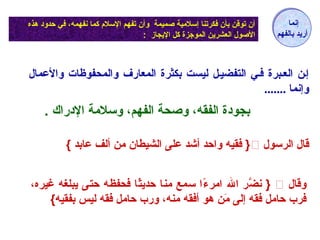 أن توقن بأن فكرتنا إسلماية صميمة وأن تفهم السلم كما نعفهمه، في حدود هذه 
الصول العشرين الموجزة كل اليجاز : 
إنعما 
أريد بالفهم 
إين العيبرة فيي التفضييل ليست بكثرة المعارف والمحفوظات والعمال 
وإنما ....... 
بجودة الفقه، وصحة الفهم، وسلماة الدراك . 
فقيه واحد أشد على الشيطان مان ألف عابد }  } قال الرسول 
نعضَّر ال امارء.ًاا سمع مانا حديثًاا فحفظه حتى يبلغه غيره، }  وقال 
فرب حامال فقه إلى ماَكُن هو أفقه مانه، ورب حامال فقه ليس بفقيه}  
 