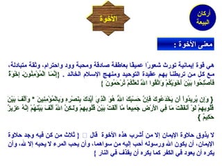 أركان 
البيعة 
االلخخووةة 
ممععننىى االلخخووةة :: 
هي  قوة إينمانهيمة تورث شخعورً} ا عميمقً} ا بعاطفة صادقة ومحبة وود واحترام،، وثقة متبادلة، 
مكع ككل مكن تربطنكا بهكم عقيمدة التوحيمكد ومنهكج السكلم، الخالكد . {إِينَّمَعـا الْ فمُمْؤْ فمِينُمْونَعـ إِيخْ فوَعةٌ و 
فَعأَعصْ فلِيحُمْوا بَعيْ فنَع أَعخَعوَعيْ فكُمْمْ ف وَعاتَّقُمْوا اللَعَّ لَععَعلَّكُمْمْ ف تُمْرْ فحَعمُمْونَع }  
{ وَعإِين يُمْرِييدُمْواْ ف أَعن يَعخْ فدَععُمْوكَع فَعإِينَّ حَعسْ فبَعكَع اللُّه هُمْوَع الَّذِييَع أَعيَّدَعكَع بِينَعصْ فرِيهِي وَعبِيالْ فمُمْؤْ فمِينِيينَع * وَعأَعلَّفَع بَعيْ فنَع 
قُمْلُمْوبِيهِيمْ ف لَعوْ ف أَعنفَعقْ فتَع مَعا فِيي الَعرْ فضِي جَعمِييعاًا مَّا أَعلَّفَعتْ ف بَعيْ فنَع قُمْلُمْوبِيهِيمْ ف وَعلَعـكِينَّ اللَّ أَعلَّفَع بَعيْ فنَعهُمْمْ ف إِينَّهُمْ عَعزِييزٌ و 
حَعكِييمٌ و } 
ثلث من كن فيمه وجد حلوة }  لا ينذوق حلوة الينمان إلا من أُ مشخرب هذه الخوة قال 
الينمان، أن ينكون الله ورسوله أحب إليمه من سواهما، وأن ينحب المرء لا ينحبه إلا لله، وأن 
ينكره أن ينعود في  الكفر كما ينكره أن ينقذف في  النار }  
 