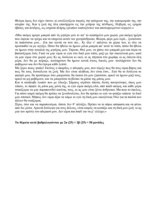 Φλώρα όμως δεν είχεν ύπνον, κι εσυλλογίζετο πικρώς την φτώχειαν της, την κακομοιριάν της, την 
ατυχίαν της. Και η ζωή της όλη επανήρχετο εις την μνήμην της πένθιμος, θλιβερά, ως ερημία 
άβατος και άνυδρος, ως εσχατιά πλήρης ερειπίων καπνιζόντων και αποτεφρωμένων κορμών.» 
«Μια ακόμη ημέρα μακριά από τη μητέρα μου κι απ’ το αγαπημένο μου χωριό, μια ακόμη ημέρα 
που έπρεπε να τρέχω και να υπηρετώ αυτόν τον χοντράνθρωπο. Φλώρα, φέρε μου νερό... ξεσκόνισε 
τα παπούτσια μου... έλα πιο κοντά να σου πω... Κι όλο ν’ απλώνει τα χέρια του, κι όλο να 
προσπαθεί να με αγγίξει. Πόσο θα ήθελα να ήμουν μίλια μακριά απ’ αυτό το σπίτι, πόσο θα ήθελα 
να ήμουν στην αγκαλιά της μητέρας μου. Έπρεπε, Θεέ μου, να χάσω τον μπαμπά μου και τώρα να 
βασανίζομαι έτσι; Γιατί να μην είμαι κι εγώ στο δικό μου σπίτι, μαζί με την οικογένειά μου, γιατί 
να μην είμαι στο χωριό μου; Κι ας δούλευα κι εκεί, κι ας πήγαινα στο χωράφι, κι ας έπλενα όλη 
μέρα, δεν θα με πείραζε, τουλάχιστον θα ήμουν κοντά στους δικούς μου∙ τουλάχιστον δεν θα 
φοβόμουν και δεν θα έτρεμα κάθε λεπτό. 
Μα ξέρω ποιος φταίει! Εκείνος ο άκαρδος ο αδερφός μου, που νόμιζε πως θα τους είμαι βάρος και 
πως θα τους δυσκόλευα τη ζωή. Μα δεν είναι αλήθεια, δεν είναι έτσι... Εγώ θα το δούλευα το 
φαγητό μου, θα προσέφερε όσο μπορούσα, θα έκανα ότι μου ζητούσαν, αρκεί να ήμουν μαζί τους, 
αρκεί να μη φοβόμουν, και να μπορούσα να βλέπω τα μάτια της μάνας μου. 
Και τι κατάλαβε λοιπόν που με έδιωξε; Σάμπως κέρδισε τίποτα; Αυτός παντρεύτηκε, όπως μου 
είπανε, κι άφησε τη μάνα μας μόνη της, κι εγώ είμαι ακόμη εδώ, από παιδί ακόμη, και κάθε μέρα 
τσακίζομαι να μην παραπονεθεί κανένας τους, κι ας μου είναι ξένοι άνθρωποι. Μα ποιο το όφελος; 
Για πόσο καιρό ακόμη θα πρέπει να ξενοδουλεύω, δεν θα πρέπει κι εγώ να φτιάξω κάποτε το δικό 
μου σπιτικό; Μήπως δεν είμαι άξια να κάμω κι εγώ τη δική μου οικογένεια; Όλο για τα παιδιά των 
άλλων θα νοιάζομαι; 
Ξέρω, όσο και να παραπονιέμαι, τίποτε δεν θ’ αλλάξει. Πρέπει να το πάρω απόφαση και να φύγω 
από δω μέσα. Αρκετά δούλεψα για τους άλλους, είναι καιρός να κοιτάξω και τη δική μου ζωή∙ κι ας 
μην του αρέσει του αδερφού μου. Δεν είμαι πια παιδί για να μ’ ελέγχει.» 
Τα θέματα αυτά βαθμολογούνται με 2α (25) + 2β (25) = 50 μονάδες 
