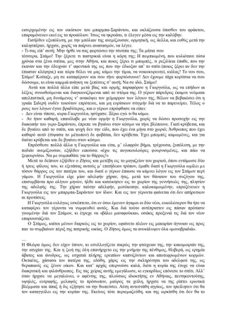 εισερχομένην εις τον οικίσκον του μπαρμπα-Σαράντου, και οκλάζουσα όπισθεν του φράκτου, 
επαραμόνευεν εκεί εις το προαύλιον. Ίσως να ηκροάτο, τι έλεγεν μέσα εις την καλύβην. 
Εισήλθεν εξυπόλυτη, με την μπόλιαν της ανεμίζουσαν, ορμητική, ως άελλα, και ευθύς μετά την 
καλησπέραν, ήρχισε, χωρίς να παίρνει ανασασμόν, να λέγει: 
- Τι σας είπ’ αυτή; Μην ήρθε να σας φορτώσει την τσούπα της; Τα μάτια σου 
τέσσερα, Στάμο! Την ξέρετε τι παστρικιά είναι η κόρη της; Η πομπιωμένη, που κυλιότανε τόσα 
χρόνια στα ξένα σπίτια, μες στην Αθήνα, και ποιος ξέρει τι μπομπές, τι ρεζιλίκια έπαθε, που την 
έκαναν και την έδειχναν τ’ αφεντικά της ως που την έδιωξαν απ’ το σπίτι (ποιος ξέρει αν δεν την 
έπιασαν κλέφτρα;) και τώρα θέλει να μας κάμει την τίμια, να νοικοκυρευτεί, κιόλας! Το νου σου, 
Στάμο! Κοίταξε, μη σε καταφέρουν και σου τήνε φορτώσουνε! Δεν έχουμε τάχα κορίτσια να σου 
δώσουμε, κι είναι καμμιά ανάγκη να ξεπέσεις σ’ αυτή; Να σε ιδώ, Στάμο! 
Αυτά και πολλά άλλα είπε μετά βίας και ορμής παραφόρου η Γιωργούλα, ως να επήδων αι 
λέξεις συνωθούμεναι και διαγκωνιζόμεναι από το στόμα της. Ο γέρων πάρεδρος έκαμνε νεύματα 
απελπιστικά, μη δυνάμενος ν’ ανακόψει τον χείμαρρον των λόγων της, θέλων να βεβαιώσει ότι η 
γραία Σιδερή ουδέν τοιούτον επρότεινε, και μη ευρίσκων στιγμήν διά να το παρενείρει. Τέλος ο 
ρους των λόγων έγινε βραδύτερος, και ο γέρων επρόφθασε να είπει: 
- Δεν είναι τίποτε, κυρα-Γιωργούλα, ησύχασε. Ξέρω εγώ τι θα κάμω. 
- Αν ήτον καθαρή, επανέλαβε με νέαν ορμήν η Γιωργούλα, χωρίς να δώσει προσοχήν εις την 
διακοπήν του γερο-Σαράντου, έπρεπε να βγαίνει στον κόσμο να τήνε βλέπουνε. Γιατί κρύβεται, και 
δε βγαίνει από το σπίτι, και ψυχή δεν την είδε, που έχει ένα μήνα στο χωριό; Άνθρωπος που έχει 
καθαρό αυτό (τύψασα το μέτωπον) δε φοβάται, δεν κρύβεται. Έχει μπομπές καμωμένες, και για 
δαύτο κρύβεται και δε βγαίνει στον κόσμο. 
Επρόσθεσε πολλά άλλα η Γιωργούλα και είτα, μ’ ελαφρόν βήμα, τρέχουσα, ξυπόλυτη, με την 
ποδιάν ανεμίζουσαν, εξήλθεν ειπούσα: «έχω τις αυγοκουλούρες φουρνισμένες, και πάω να 
ξεφουρνίσω. Να με συμπαθάτε για το θάρρος!» 
Μετά το δείπνον εξήλθεν ο Ζήσος και μετέβη εις το μαγαζείον του χωριού, όπου εντάμωσε δύο 
ή τρεις φίλους του, κι εξετάσας αυτούς μ’ επιτήδειον τρόπον, έμαθε διατί η Γιωργούλα ωμίλει μ ε 
τόσον θάρρος εις τον πατέρα του, και διατί ο γέρων έπαυσε να κάμνει λόγον εις τον Στάμον περί 
γάμου. Η Γιωργούλα είχε μίαν αδελφήν χήραν, ήτις, μετά τον θάνατον του συζύγου της, 
επισυμβάντα προ ολίγων μηνών, ήλθε και κατώκησεν εις το χωρίον της γεννήσεώς της, πλησίον 
της αδελφής της. Την χήραν ταύτην αδελφήν, μεσόκοπην, καλοκαμωμένην, επροξένευεν η 
Γιωργούλα εις τον μπαρμπα-Σαράντον τον ίδιον. Και εις τον γέροντα φαίνεται ότι δεν απήρεσκον 
αι προτάσεις. 
Η Γιωργούλα ευλόγως εσκέπτετο, ότι εν όσω έμενον άγαμοι οι δύο νέοι, ευκολώτερον θα ήτο να 
καταφέρει τον γέροντα να νυμφευθεί αυτός. Και διά τούτο αντέπραττεν εις πάσαν πρότασιν 
γινομένην διά τον Στάμον, κι έτρεχε να «βάλει μαναφούκια», οσάκις προξενιά τις διά τον νέον 
επαρουσιάζετο. 
Ο Στάμος, καίτοι μένων διαρκώς εις το χωρίον, εφαίνετο πλέων εις μακαρίαν άγνοιαν ως προς 
παν το συμβαίνον πέριξ της πατρικής οικίας. Ο Ζήσος όμως τα ανεκάλυψεν όλα «μονοβραδιά». 
.... 
Η Φλώρα όμως δεν είχεν ύπνον, κι εσυλλογίζετο πικρώς την φτώχειαν της, την κακομοιριάν της, 
την ατυχίαν της. Και η ζωή της όλη επανήρχετο εις την μνήμην της πένθιμος, θλιβερά, ως ερημία 
άβατος και άνυδρος, ως εσχατιά πλήρης ερειπίων καπνιζόντων και αποτεφρωμένων κορμών. 
Οκταέτις, χάσασα τον πατέρα της, εδόθη, χάρις εις την σκληρότητα του αδελφού της, ως 
θεραπαινίς εις ξένον οίκον. Και κατ’ αρχάς επερνούσε καλά, διότι η κυρία της έτυχε να είναι 
διακριτική και φιλάνθρωπος. Εις τας χείρας αυτής εμεγάλωσε, κι εγκαρδίως επόνεσε το σπίτι. Αλλ’ 
όταν ήρχισε να μεγαλώνει, ο αφέντης της, πλούσιος ιδιοκτήτης εν Αθήναις, πεντηκοντούτης, 
υψηλός, ευτραφής, μελαψός το πρόσωπον, μαύρος τα χείλη, ήρχισε να της ρίπτει ερωτικά 
βλέμματα και άπαξ ή δις εζήτησε να την θωπεύσει. Αύτη αντεστάθη αγρίως, τον ηπείλησεν ότι θα 
τον καταγγείλει εις την κυρίαν της. Εκείνος τότε περιεμαζεύθη, και της ωρκίσθη ότι δεν θα το 
 