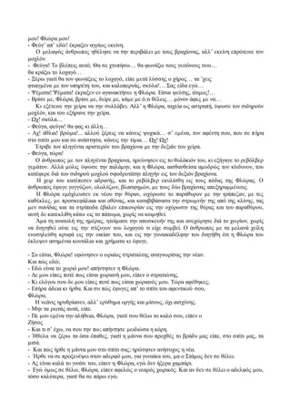 μου! Φλώρα μου! 
- Φεύγ’ απ’ εδώ! έκραξεν αγρίως εκείνη. 
Ο μελαψός άνθρωπος ηθέλησε να την περιβάλει με τους βραχίονας, αλλ’ εκείνη επρότεινε τον 
μοχλόν. 
- Φεύγα! Το βλέπεις αυτό; Θα σε χτυπήσω… θα φωνάξω τους γειτόνους σου… 
θα κράξω το λοχαγό… 
- Ξέρω γιατί θα τον φωνάξεις το λοχαγό, είπε μετά λύσσης ο χήρος… τα ’χεις 
φτιαγμένα με τον υπηρέτη του, και καλοπερνάς, σκύλα!… Σας είδα εγώ… 
- Ψέματα! Ψέματα! έκραξεν εν αγανακτήσει η Φλώρα. Είσαι ψεύτης, άτιμος!… 
- Βρίσε με, Φλώρα, βρίσε με, δείρε με, κάμε με ό,τι θέλεις… μόνον άφες με να… 
Κι εξέτεινε την χείρα να την συλλάβει. Αλλ’ η Φλώρα, ταχεία ως αστραπή, ύψωσε τον σιδηρούν 
μοχλόν, και του εξήρανε την χείρα. 
- Ωχ! σκύλα… 
- Φεύγα, φεύγα! θα φας κι άλλη… 
- Αχ! άθλια! βρώμα!... αλλού ξέρεις να κάνεις ψυχικά… σ’ εμένα, τον αφέντη σου, που σε π ήρα 
στο σπίτι μου και σε ανάστησα, κάνεις την τίμια… Ωχ! Ωχ! 
Έτριβε τον πληγέντα αριστερόν του βραχίονα με την δεξιάν του χείρα. 
- Φεύγα, τώρα! 
Ο άνθρωπος με τον πληγέντα βραχίονα, ηρεύνησεν εις το θυλάκιόν του, κι εξήγαγε το ρεβόλβερ 
γεμάτον. Αλλά μόλις ύψωσε την παλάμην, και η Φλώρα, αισθανθείσα αμυδρώς τον κίνδυνον, του 
κατέφερε διά του σιδηρού μοχλού σφοδροτάτην πληγήν εις τον δεξιόν βραχίονα. 
Η χειρ του κατέπεσεν αδρανής, και το ρεβόλβερ εκυλίσθη εις τους πόδας της Φλώρας. Ο 
άνθρωπος έφυγε γογγύζων, ολολύζων, βλασφημών, με τους δύο βραχίονας απεξηραμμένους. 
Η Φλώρα εμόχλευσεν εκ νέου την θύραν, ωχύρωσε το παράθυρον με την τράπεζαν, με τες 
καθέκλες, με προσκεφάλαια και οθόνας, και καταβιβάσασα την στρωμνήν της από της κλίνης, τας 
μεν σανίδας και τα στρίποδα έβαλεν επικουρίαν εις την οχύρωσιν της θύρας και του παραθύρου, 
αυτή δε κατεκλίθη κάτω εις το πάτωμα, χωρίς να κοιμηθεί. 
Άμα τη ανατολή της ημέρας, ητοίμασε την αποσκευήν της και ανεχώρησε διά το χω ρίον, χωρίς 
να διηγηθεί ούτε εις την σύζυγον του λοχαγού τι είχε συμβεί. Ο άνθρωπος με τα μελανά χείλη 
ενοσηλεύθη κρυφά εις την οικίαν του, και εις την γυναικαδέλφην του διηγήθη ότι η Φλώρα του 
έκλεψεν ασημένια κουτάλια και χρήματα κι έφυγε. 
- Συ είσαι, Φλώρα! εφώνησεν ο ωραίος στρατιώτης αναγνωρίσας την νέαν. 
Και πώς εδώ; 
- Εδώ είναι το χωριό μου! απήντησεν η Φλώρα. 
- Δε μου είπες ποτέ πως είσαι χωριανή μου, είπεν ο στρατιώτης. 
- Κι ελόγου σου δε μου είπες ποτέ πως είσαι χωριανός μου. Τώρα αφέθηκες; 
- Επήρα άδεια κι ήρθα. Και συ πώς έφυγες απ’ το σπίτι του αφεντικού σου, 
Φλώρα; 
Η νεάνις ηρυθρίασεν, αλλ’ ερύθημα οργής και μίσους, όχι αισχύνης. 
- Μην τα ρωτάς αυτά, είπε. 
- Πε μου εμένα την αλήθεια, Φλώρα, γιατί σου θέλω το καλό σου, είπεν ο 
Ζήσος 
- Και τι σ’ έχω, να σου την πω; απήντησε μειδιώσα η κόρη. 
- Ήθελα να ξέρω τα όσα έπαθες, γιατί η μάννα σου προχθές το βράδυ μας είπε, στο σπίτι μας, τα 
μισά. 
- Και πώς ήρθε η μάννα μου στο σπίτι σας; ηρώτησεν ανήσυχος η νέα. 
- Ήρθε να σε προξενέψει στον αδερφό μου, για γυναίκα του, μα ο Στάμος δεν σε θέλει. 
- Ας είναι καλά το γινάτι του, είπεν η Φλώρα, εγώ δεν ήξερα χαμπάρι. 
- Εγώ όμως σε θέλω, Φλώρα, είπεν αφελώς ο νεαρός χωρικός. Και αν δεν σε θέλει ο αδελφός μου, 
τόσο καλύτερα, γιατί θα σε πάρω εγώ. 
 