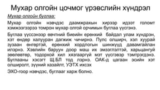 Мухар олгойн цочмог үрэвслийн хүндрэл 
Мухар олгойн буглаа: 
Мухар олгойн нэвчдэс даамжрахын хирээр идээт голомт 
хэмжээгээрээ томрон мухар олгой орчимын буглаа үүсгэнэ. 
Буглаа үүссэнээр өвчтний биеийн ерөнхий байдал улам хүндрэн, 
хэт өндөр халууран дагжиж чичирнэ. Пулс олширч, хэл хуурай 
зузаан өнгөртэй, ерөнхий хордлогын шинжүүд давамгайлан 
илэрнэ. Хэвлийн баруун доор маш их эмзэглэлтэй, харьцангуй 
зөөлөвтөр, тодорхой хил хязгааргүй мэт үүсгэвэр тэмтрэгдэнэ. 
Буглааны хэсэгт Щ.БЛ тод лэрнэ. ОАК-д цагаан эсийн хэт 
олширолт, зүүний хазайлт, УЭТХ ихсэх 
ЭХО-гоор нэвчдэс, буглааг харж болно. 
 