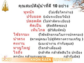 คคุุณสมบบััตติผิผู้นู้นำำำำทที่ดี่ดีี 1100 อยย่่ำำง 
หูหนัก (ไม่เชื่อใครง่ำย) 
ปรับยอด (เน้นระเบียบวินัย) 
ปลอดผิด (ไม่ทำำผิดระเบียบ) 
คิดเป็น (คิดดีคิดชอบ) 
เห็นไกล (มีวิสัยทัศน์) 
ใช้ธรรมะ (ใช้หลักธรรมในกำรปกครอง) 
นำำตรง (พำหมคู่ณะไปสู่ทิศทำงควำมเจริญ ) 
คงงำน (แนะนำำงำน กำำกับดูแล) 
หำญใหญ่ (ใจกล้ำเผื่อแผ่) 
ใจถึง (กล้ำคิด กล้ำตัดสินใจ ปกป้อง 
ลูกน้อง กล้ำมอบหมำย กล้ำรับผิด) 
 