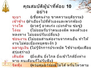 คคุุณสมบบัตัติผิผู้นู้นำาำาทที่ดี่ด้อ้อย 1100 
อยย่่าาง 
หูเบา (เชื่อคนง่าย ขาดความยุติธรรม) 
เข้าข้าง (ลำาเอียงไปที่ตัวเองและพวกพ้อง) 
วางโต (อวดรู้ อวดเก่ง เบ่งกล้าม ข่มขู่) 
โง่งม (ไม่ยอมรับว่าตนเองผิด หลงตัวเอง 
หลงทาง ไม่ยอมปรับเปลี่ยน) 
ซ่อนงาน (ไม่ยอมสานต่องานจากคนอื่น ทำาให้ 
งานไม่ต่อเนื่องหยุดชะงัก ) 
ผลาญเงิน (ไม่รู้จักการประหยัด ใช้จ่ายฟุ่มเฟือย 
สุรุ่ยสุร่าย) 
เดินผิด (ยิ่งเดิน ยิ่งไกล ยิ่งเข้าใกล้ยิ่งห่าง 
หาย คนเตือนก็ไม่รับฟัง) 
จิตฟุ้ง (ควบคุมอารมณ์ไม่ได้ หวั่นไหวตาม 
สถานการณ์) 
 