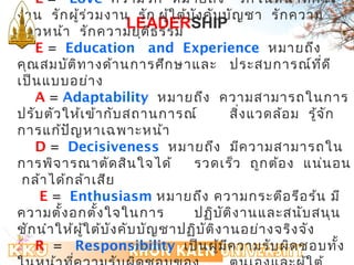 L = Love ความรัก หมายถึง รักในหน้าทกี่าร 
งาน รักผู้ร่วมงาน ก้าวหน้า รักความLEADERSHIP 
รัก ผู้ใต้บังคับบัญชา รักความ 
ยุติธรรม 
E = Education and Experience หมายถึง 
คุณสมบัติทางด้านการศึกษาและ ประสบการณ์ทดีี่ 
เป็นแบบอย่าง 
A = Adaptability หมายถึง ความสามารถในการ 
ปรับตัวให้เข้ากับสถานการณ์ สิ่งแวดล้อม รู้จัก 
การแก้ปัญหาเฉพาะหน้า 
D = Decisiveness หมายถึง มีความสามารถใน 
การพิจารณาตัดสินใจได้รวดเร็ว ถูกต้อง แน่นอน 
กล้าได้กล้าเสีย 
E = Enthusiasm หมายถึง ความกระตือรือร้น มี 
ความตั้งอกตั้งใจในการ ปฏิบัติงานและสนับสนุน 
ชักนำาให้ผู้ใต้บังคับบัญชาปฏิบัติงานอย่างจริงจัง 
R = Responsibility เป็นผู้มีความรับผิดชอบทั้ง 
ในหน้าที่ความรับผิดชอบของ ตนเองและผู้ใต้ 
 