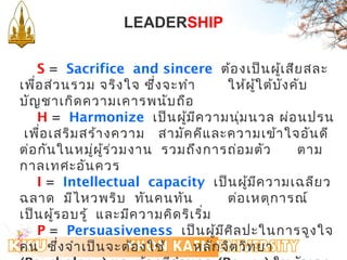 LEADERSHIP 
S = Sacrifice and sincere ต้องเป็นผู้เสียสละ 
เพอื่ส่วนรวม จริงใจ ซึ่งจะทำา ให้ผู้ใต้บังคับ 
บัญชาเกิดความเคารพนับถือ 
H = Harmonize เป็นผู้มีความนมุ่นวล ผ่อนปรน 
เพื่อเสริมสร้างความ สามัคคีและความเข้าใจอันดี 
ต่อกันในหมผูู่้ร่วมงาน รวมถึงการถ่อมตัว ตาม 
กาลเทศะอันควร 
I = Intellectual capacity เป็นผู้มีความเฉลียว 
ฉลาด มีไหวพริบ ทันคนทัน ต่อเหตุการณ์ 
เป็นผู้รอบรู้ และมีความคิดริเริ่ม 
P = Persuasiveness เป็นผู้มีศิลปะในการจูงใจ 
คน ซึ่งจำาเป็นจะต้องใช้หลักจิตวิทยา 
(Psychology) และต้องมีอำานาจ (Power) ในตัวเอง 
 