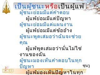 เเปป็น็นผผู้ชชู้นนะะหรรือือเเปป็น็นผแูู้้แพพ้้ 
ผู้ชนะย่อมมีแต่คำำตอบ 
ผู้แพ้ย่อมมีแต่ปัญหำ 
ผู้ชนะย่อมมีแต่แผนงำน 
ผู้แพ้ย่อมมีแต่ข้ออ้ำง 
ผู้ชนะพูดเสมอว่ำฉันจะช่วย 
คุณ 
ผู้แพ้พูดเสมอว่ำนั่นไม่ใช่ 
งำนของฉัน 
ผู้ชนะมองเห็นคำำตอบในทุก 
ปัญหำ 
ผู้แพ้มองเห็นปัญหำในทุก 
คำำตอบ 
ซุนวู 
 