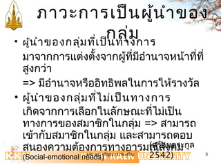 ภาวะการเป็นผู้นำาของ 
กลุ่ม • ผู้นำาของกลุ่มที่เป็นทางการ 
มาจากการแต่งตั้งจากผู้ที่มีอำานาจหน้าที่ที่ 
สูงกว่า 
=> มีอำานาจหรืออิทธิพลในการให้รางวัล 
• ผู้นำาของกลุ่มที่ไม่เป็นทางการ 
เกิดจากการเลือกในลักษณะที่ไม่เป็น 
ทางการของสมาชิกในกลุ่ม => สามารถ 
เข้ากับสมาชิกในกลุ่ม และสามารถตอบ 
สนองความต้องการทางอารมณ์(สร้สัองยคตระม 
กูล 
(Social-emotional needs) 
2542) 
ผศ. ดร. จรัญญา ปานเจริญ 3 
 