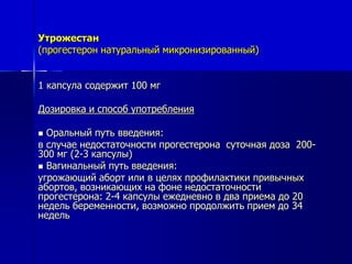 Утрожестан 
(прогестерон натуральный микронизированный) 
1 капсула содержит 100 мг 
Дозировка и способ употребления 
 Оральный путь введения: 
в случае недостаточности прогестерона суточная доза 200- 
300 мг (2-3 капсулы) 
 Вагинальный путь введения: 
угрожающий аборт или в целях профилактики привычных 
абортов, возникающих на фоне недостаточности 
прогестерона: 2-4 капсулы ежедневно в два приема до 20 
недель беременности, возможно продолжить прием до 34 
недель 
 