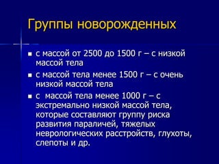 Группы новорожденных 
 с массой от 2500 до 1500 г – с низкой 
массой тела 
 с массой тела менее 1500 г – с очень 
низкой массой тела 
 с массой тела менее 1000 г – с 
экстремально низкой массой тела, 
которые составляют группу риска 
развития параличей, тяжелых 
неврологических расстройств, глухоты, 
слепоты и др. 
 