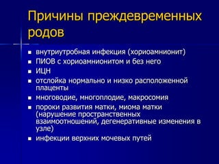 Причины преждевременных 
родов 
 внутриутробная инфекция (хориоамнионит) 
 ПИОВ с хориоамнионитом и без него 
 ИЦН 
 отслойка нормально и низко расположенной 
плаценты 
 многоводие, многоплодие, макросомия 
 пороки развития матки, миома матки 
(нарушение пространственных 
взаимоотношений, дегенеративные изменения в 
узле) 
 инфекции верхних мочевых путей 
 