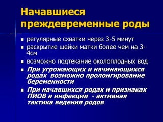 Начавшиеся 
преждевременные роды 
 регулярные схватки через 3-5 минут 
 раскрытие шейки матки более чем на 3- 
4см 
 возможно подтекание околоплодных вод 
 При угрожающих и начинающихся 
родах возможно пролонгирование 
беременности 
 При начавшихся родах и признаках 
ПИОВ и инфекции - активная 
тактика ведения родов 
 