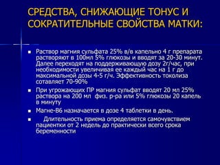 СРЕДСТВА, СНИЖАЮЩИЕ ТОНУС И 
СОКРАТИТЕЛЬНЫЕ СВОЙСТВА МАТКИ: 
 Раствор магния сульфата 25% в/в капельно 4 г препарата 
растворяют в 100мл 5% глюкозы и вводят за 20-30 минут. 
Далее переходят на поддерживающую дозу 2г/час, при 
необходимости увеличивая ее каждый час на 1 г до 
максимальной дозы 4-5 г/ч. Эффективность токолиза 
сотавляет 70-90% 
 При угрожающих ПР магния сульфат вводят 20 мл 25% 
раствора на 200 мл физ. р-ра или 5% глюкозы 20 капель 
в минуту 
 Магне-В6 назначается в дозе 4 таблетки в день. 
 Длительность приема определяется самочувствием 
пациентки от 2 недель до практически всего срока 
беременности 
 
