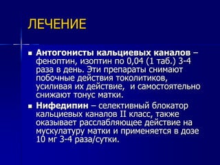 ЛЕЧЕНИЕ 
 Антогонисты кальциевых каналов – 
феноптин, изоптин по 0,04 (1 таб.) 3-4 
раза в день. Эти препараты снимают 
побочные действия токолитиков, 
усиливая их действие, и самостоятельно 
снижают тонус матки. 
 Нифедипин – селективный блокатор 
кальциевых каналов II класс, также 
оказывает расслабляющее действие на 
мускулатуру матки и применяется в дозе 
10 мг 3-4 раза/сутки. 
 