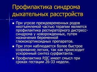Профилактика синдрома 
дыхательных расстройств 
 При угрозе преждевременных родов 
неотъемлемой частью терапии является 
профилактика респираторного дистресс- 
синдрома у новорожденных, путем 
назначения беременной 
глюкокортикоидных препаратов. 
 При этом наблюдается более быстрое 
созревание легких, так как происходит 
ускоренный синтез сурфактанта. 
 Профилактика РДС имеет смысл при 
сроках гестации 26-33 недели. 
 
