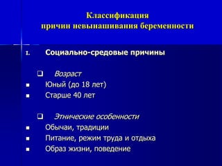 Классификация 
причин невынашивания беременности 
I. Социально-средовые причины 
 Возраст 
 Юный (до 18 лет) 
 Старше 40 лет 
 Этнические особенности 
 Обычаи, традиции 
 Питание, режим труда и отдыха 
 Образ жизни, поведение 
 