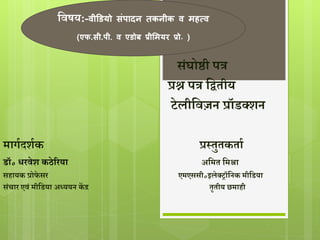 द्विषय:-वीडियो संपादन तकनीक व महत्व 
(एफ.सी.पी. व एिोब प्रीममयर प्रो॰ ) 
संघोष्ठी पत्र 
प्रश्न पत्र द्वितीय 
टेलीद्विज़न प्रॉडक्शन 
मार्गदशगक प्रस्तुतकताग 
डॉ॰ धरिेश कठेररया अद्वमत द्वमश्रा 
सहायक प्रोफे सर एमएससी॰इलेक्रॉद्वनक मीद्वडया 
संचार एिं मीद्वडया अध्ययन केंद्र तृतीय छमाही 
 