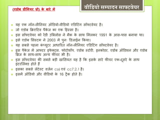 (एिोब प्रीममयर प्रो) के बारे में िीद्वडयो सम्पादन साफ्टिेयर 
 यह एक नॉन-लीननयर ऑडियो-वीडियो एडिट िंग सॉफ् वेयर है। 
 जो एिोब कक्रएट व पैकेज का एक टहस्सा है। 
 इस सॉफ् वेयर को रेंिी उबबलोस ने िैक के साथ मिलकर 1991 के आस-पास बनाया था। 
 इसे एिोब मसस् ि ने 2003 िें पुनः डिजाईन ककया। 
 यह सबसे पहला किंप्यू र आ्ाररत नॉन-लीननयर एडिट िंग सॉफ् वेयर है। 
 इस पैकेज िें आफ् र इफेक्ट्स, फो ोशॉप, एिोब स् ोरी, इनकोिर, एिोब ऑडिशन और एिोब 
बब्रज के साथ-साथ अन्य फीचर भी है। 
 इस सॉफ् वेयर की सबसे बड़ी खामसयत यह है कक इसके सारे फीचर एक-दूसरे के साथ 
इिं रमलक्िंि होत ेहैं 
 इसका सबसे ले ेस् वजटन cs6 एविं cc7.2.1 है। 
 इसिें ऑडियो और वीडियो के 16 िैक होते है। 
 