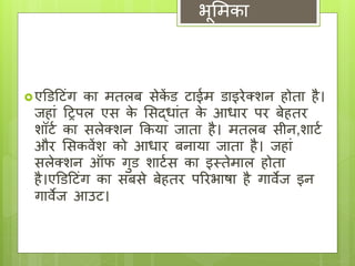 भूमिका 
 एडिट िंग का ितलब सेकेंि ाईि िाइरेक्शन होता है। 
जहािं टिपल एस के मसद्ािंत के आ्ार पर बेहतर 
शॉ ट का सलेक्शन ककया जाता है। ितलब सीन,शा ट 
और मसकवेंश को आ्ार बनाया जाता है। जहािं 
सलेक्शन ऑफ गुि शा टस का इस्तेिाल होता 
है।एडिट िंग का सबसे बेहतर पररभाषा है गावेज इन 
गावेज आउ । 
 