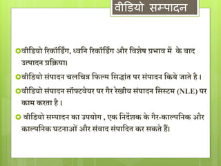 वीडियो सम्पादन 
िीद्वडयो ररकॉद्वडिंर्, ध्िद्वन ररकॉद्वडिंर् और द्विशेष प्रभाि में के बाद 
उत्पादन प्रद्विया। 
िीद्वडयो संपादन चलद्वचत्र द्वफल्म द्वसद्ांत पर संपादन द्वकये जाते है । 
िीद्वडयो संपादन सॉफ्टिेयर पर र्ैर रेखीय संपादन द्वसस्टम (NLE) पर 
काम करता है । 
 िीद्वडयो सम्पादन का उपयोर् , एक द्वनदेशक के र्ैर-काल्पद्वनक और 
काल्पद्वनक घटनाओ ंऔर संिाद संपाद्वदत कर सकतेहैं। 
 