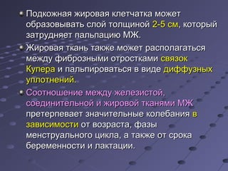 Подкожная жжииррооввааяя ккллееттччааттккаа ммоожжеетт 
ооббррааззооввыыввааттьь ссллоойй ттооллщщиинноойй 22--55 ссмм,, ккооттооррыыйй 
ззааттрруудднняяеетт ппааллььппааццииюю ММЖЖ.. 
ЖЖииррооввааяя ттккаанньь ттааккжжее ммоожжеетт рраассппооллааггааттььссяя 
ммеежжддуу ффииббррооззнныыммии ооттррооссттккааммии ссввяяззоокк 
ККууппеерраа ии ппааллььппииррооввааттььссяя вв ввииддее ддииффффууззнныыхх 
ууппллооттннеенниийй.. 
ССооооттнноошшееннииее ммеежжддуу жжееллееззииссттоойй,, 
ссооееддииннииттееллььнноойй ии жжииррооввоойй ттккаанняяммии ММЖЖ 
ппррееттееррппееввааеетт ззннааччииттееллььнныыее ккооллееббаанниияя вв 
ззааввииссииммооссттии оотт ввооззрраассттаа,, ффааззыы 
ммееннссттррууааллььннооггоо ццииккллаа,, аа ттааккжжее оотт ссррооккаа 
ббееррееммееннннооссттии ии ллааккттааццииии.. 
 