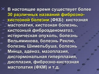  В настоящее ввррееммяя ссуущщеессттввууеетт ббооллееее 
3300 ррааззллииччнныыхх ннааззвваанниийй ффииббррооззнноо-- 
ккииссттооззнноойй ббооллееззннии ((ФФККББ)):: ккииссттооззннааяя 
ммаассттооппааттиияя,, ккииссттооззннааяя ббооллееззнньь,, 
ккииссттооззнныыйй ффииббррооааддееннооммааттоозз,, 
ииссттееррииччеессккааяя ооппууххоолльь,, ббооллееззнньь 
ВВееллььяяммиинноовваа,, ббооллееззнньь РРееккллюю,, 
ббооллееззнньь ШШииммееллььббуушшаа,, ббооллееззнньь 
ММииннццаа,, ааддеенноозз,, ммааззооппллааззиияя,, 
ддииссггооррммооннааллььннааяя ггииппееррппллааззиияя,, 
ддииссппллааззиияя,, ффииббррооззнноо--ккииссттооззннааяя 
ммаассттооппааттиияя ((ФФККММ)) ии тт..дд.. 
 