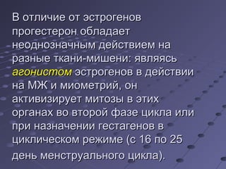 ВВ ооттллииччииее оотт ээссттррооггеенноовв 
ппррооггеессттеерроонн ооббллааддааеетт 
ннееооддннооззннааччнныымм ддееййссттввииеемм ннаа 
ррааззнныыее ттккааннии--ммиишшееннии:: яяввлляяяяссьь 
ааггооннииссттоомм ээссттррооггеенноовв вв ддееййссттввииии 
ннаа ММЖЖ ии ммииооммееттрриийй,, оонн 
ааккттииввииззииррууеетт ммииттооззыы вв ээттиихх 
ооррггааннаахх ввоо ввттоорроойй ффааззее ццииккллаа ииллии 
ппррии ннааззннааччееннииии ггеессттааггеенноовв вв 
ццииккллииччеессккоомм рреежжииммее ((сс 1166 ппоо 2255 
ддеенньь ммееннссттррууааллььннооггоо ццииккллаа)).. 
 