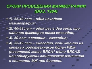 ССРРООККИИ ППРРООВВЕЕДДЕЕННИИЯЯ ММААММММООГГРРААФФИИИИ 
((ВВООЗЗ,, 11998844)) 
11)).. 3355--4400 ллеетт –– ооддннаа ииссххооддннааяя 
маммография;; 
22)).. 4400--4499 ллеетт –– ооддиинн рраазз вв ддвваа ггооддаа,, ппррии 
ннааллииччииии ффааккттоорроовв ррииссккаа еежжееггоодднноо;; 
33)).. 5500 ллеетт ии ссттаарршшее –– еежжееггоодднноо;; 
44)).. 3355--4499 ллеетт –– еежжееггоодднноо,, еессллии ккттоо--ттоо иизз 
ккррооввнныыхх ррооддссттввееннннииккоовв ббооллеелл РРММЖЖ 
((ннооссииттееллеейй ггеенноовв ВВRRССАА11 ии//ииллии ВВRRССАА22)) 
ииллии ооббннаарруужжеенныы ааттииппииччеессккииее ииззммееннеенниияя 
вв ээппииттееллииии ММЖЖ ппррии ббииооппссииии.. 
 
