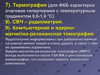 77)).. ТТееррммооггррааффиияя ((ддлляя ФФККББ ххааррааккттееррннаа 
ооччааггооввааяя ггииппееррттееррммиияя сс ттееммппееррааттууррнныымм 
ггррааддииееннттоомм 00,,66--11,,66 °°СС)).. 
88)).. ССВВЧЧ –– ррааддииооммееттрриияя.. 
99)).. ККооммппььююттееррннааяя ии яяддееррнноо-- 
ммааггннииттнноо--ррееззооннааннссннааяя ттооммооггррааффиияя.. 
ННееддооссттааттооччнноо ииннффооррммааттииввнныы ппррии ддооббррооккааччеессттввеенннноойй 
ппааттооллооггииии ммяяггккиихх ттккааннеейй ии ооччеенньь ддооррооггии,, вв ссввяяззии сс ччеемм 
иихх ппррииммееннееннииее ооггррааннииччеенноо.. 
ЯЯддееррнноо--ммааггннииттнноо--ррееззооннааннссннааяя ттооммооггррааффиияя ((ЯЯММРРТТ)) 
ввссееггддаа ввыыппооллнняяееттссяя ппооссллее УУЗЗИИ ММЖЖ ии ррееннттггееннооввссккоойй 
ммааммммооггррааффииии,, ччттоо ппооззввоолляяеетт ооццееннииттьь ррееззууллььттааттыы 
ккооммппллеекксснноо.. 
 