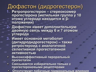 ДДююффаассттоонн ((ддииддррооггеессттеерроонн)) 
11.. РРееттррооппррооггеессттеерроонн –– ссттееррееооииззооммеерр 
ппррооггеессттееррооннаа ((ммееттииллььннааяя ггррууппппаа уу 1100 
ааттооммаа ууггллееррооддаа ннааххооддииттссяя вв ββ-- 
ппооллоожжееннииии)) 
22.. ДДююффаассттоонн ииммеееетт ддооппооллннииттееллььннууюю 
ддввооййннууюю ссввяяззьь ммеежжддуу 66 ии 77 ааттооммоомм 
ууггллееррооддаа 
33.. ИИммеееетт ооссннооввнноойй ммееттааббооллиитт 
((ддииггииддррооддииддррооггеессттеерроонн)) –– ттааккжжее 
ррееттррооссттееррооиидд сс ааннааллооггииччнноойй 
ссееллееккттииввнноойй ппррооггеессттааггеенннноойй 
ааккттииввннооссттььюю 
ВВыыссооккооээффффееккттииввнныыйй ппееррооррааллььнныыйй 
ппррооггеессттааггеенн 
ССввяяззыыввааееттссяя ииззббииррааттееллььнноо ттооллььккоо сс 
ппррооггеессттееррооннооввыыммии ррееццееппттооррааммии 
ООттссууттссттввууюютт ппооббооччнныыее ггооррммооннааллььнныыее ввллиияянниияя 
ннаа ооррггаанныы--ммиишшееннии 
 