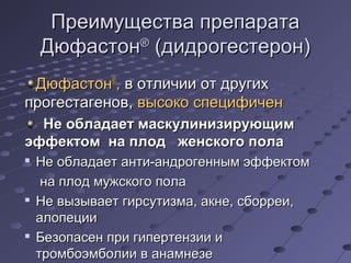 ППррееииммуущщеессттвваа ппррееппааррааттаа 
ДДююффаассттоонн® ((ддииддррооггеессттеерроонн)) 
ДДююффаассттоонн®,, вв ооттллииччииии оотт ддррууггиихх 
ппррооггеессттааггеенноовв,, ввыыссооккоо ссппееццииффииччеенн 
ННее ооббллааддааеетт ммаассккууллииннииззииррууюющщиимм 
ээффффееккттоомм ннаа ппллоодд жжееннссккооггоо ппооллаа 
 ННее ооббллааддааеетт ааннттии--ааннддррооггеенннныымм ээффффееккттоомм 
ннаа ппллоодд ммуужжссккооггоо ппооллаа 
 ННее ввыыззыыввааеетт ггииррссууттииззммаа,, ааккннее,, ссббооррррееии,, 
ааллооппееццииии 
 ББееззооппаассеенн ппррии ггииппееррттееннззииии ии 
ттррооммббооээммббооллииии вв ааннааммннееззее 
 