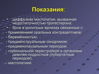 ППооккааззаанниияя:: 
ддииффффууззннааяя ммаассттооппааттиияя,, ввыыззввааннннааяя 
ннееддооссттааттооччннооссттььюю ппррооггеессттееррооннаа;; 
ббооллии вв ммооллооччнныыхх жжееллееззаахх ссввяяззаанннныыее сс:: 
-- ппррииммееннееннииеемм ооррааллььнныыхх ккооннттррааццееппттииввоовв;; 
-- ббееррееммееннннооссттььюю;; 
-- ппррееддммееннссттррууааллььнныымм ссииннддррооммоомм;; 
-- ппррееддммееннооппааууззааллььнныымм ппееррииооддоомм;; 
-- ггооррммооннааллььнноойй ппеерреессттррооййккоойй вв ооррггааннииззммее 
ддееввооччеекк--ппооддррооссттккоовв ((ппууббееррттааттнныымм 
ппееррииооддоомм));; 
-- ммаассттооппааттииеейй.. 
 