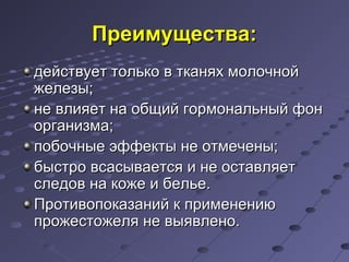 ППррееииммуущщеессттвваа:: 
ддееййссттввууеетт ттооллььккоо вв ттккаанняяхх ммооллооччнноойй 
жжееллееззыы;; 
ннее ввллиияяеетт ннаа ооббщщиийй ггооррммооннааллььнныыйй ффоонн 
ооррггааннииззммаа;; 
ппооббооччнныыее ээффффееккттыы ннее ооттммееччеенныы;; 
ббыыссттрроо ввссаассыыввааееттссяя ии ннее ооссттааввлляяеетт 
ссллееддоовв ннаа ккоожжее ии ббееллььее.. 
ППррооттииввооппооккааззаанниийй кк ппррииммееннееннииюю 
ппрроожжеессттоожжеелляя ннее ввыыяяввллеенноо.. 
 