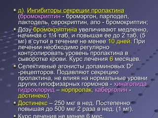дд)).. ИИннггииббииттооррыы ссееккррееццииии ппррооллааккттииннаа 
((ббррооммооккррииппттиинн -- ббррооммээррггоонн,, ппааррллооддеелл,, 
ллааккттооддеелльь,, ссееррооккррииппттиинн,, ааппоо -- ббррооммооккррииппттиинн;; 
ДДооззуу ббррооммооккррииппттииннаа ууввееллииччииввааюютт ммееддллеенннноо,, 
ннааччииннааяя сс 11//44 ттаабб.. ии ппооввыышшааяя ееее ддоо 22 ттаабб.. ((55 
ммгг)) вв ссууттккии вв ттееччееннииее ннее ммееннееее 1100 ддннеейй.. ППррии 
ллееччееннииии ннееооббххооддииммоо ррееггуулляяррнноо 
ккооннттррооллииррооввааттьь ууррооввеенньь ппррооллааккттииннаа вв 
ссыыввооррооттккее ккррооввии.. ККууррсс ллееччеенниияя 66 ммеессяяццеевв.. 
ССееллееккттииввнныыее ааггооннииссттыы ддооппааммииннооввыыхх DD² 
--ррееццееппттоорроовв.. ППооддааввлляяюютт ссееккррееццииюю 
ппррооллааккттииннаа,, ннее ввллиияяяя ннаа ннооррммааллььнныыее ууррооввннии 
ддррууггиихх ггииппооффииззааррнныыхх ггооррммоонноовв -- ххииннааггооллииддаа 
ггииддррооххллоорриидд –– ннооррппррооллаакк,, ккааббееррггооллиинн -- 
ддооссттииннеекксс)).. 
ДДооссттииннеекксс –– 225500 ммккгг вв ннеедд.. ППооссттееппеенннноо 
ппооввыышшааяя ддоо 550000 ммккгг 22 ррааззаа вв ннеедд.. ((11 ммгг)).. 
ККууррсс ллееччеенниияя ннее ммееннееее 66 ммеесс.. 
 