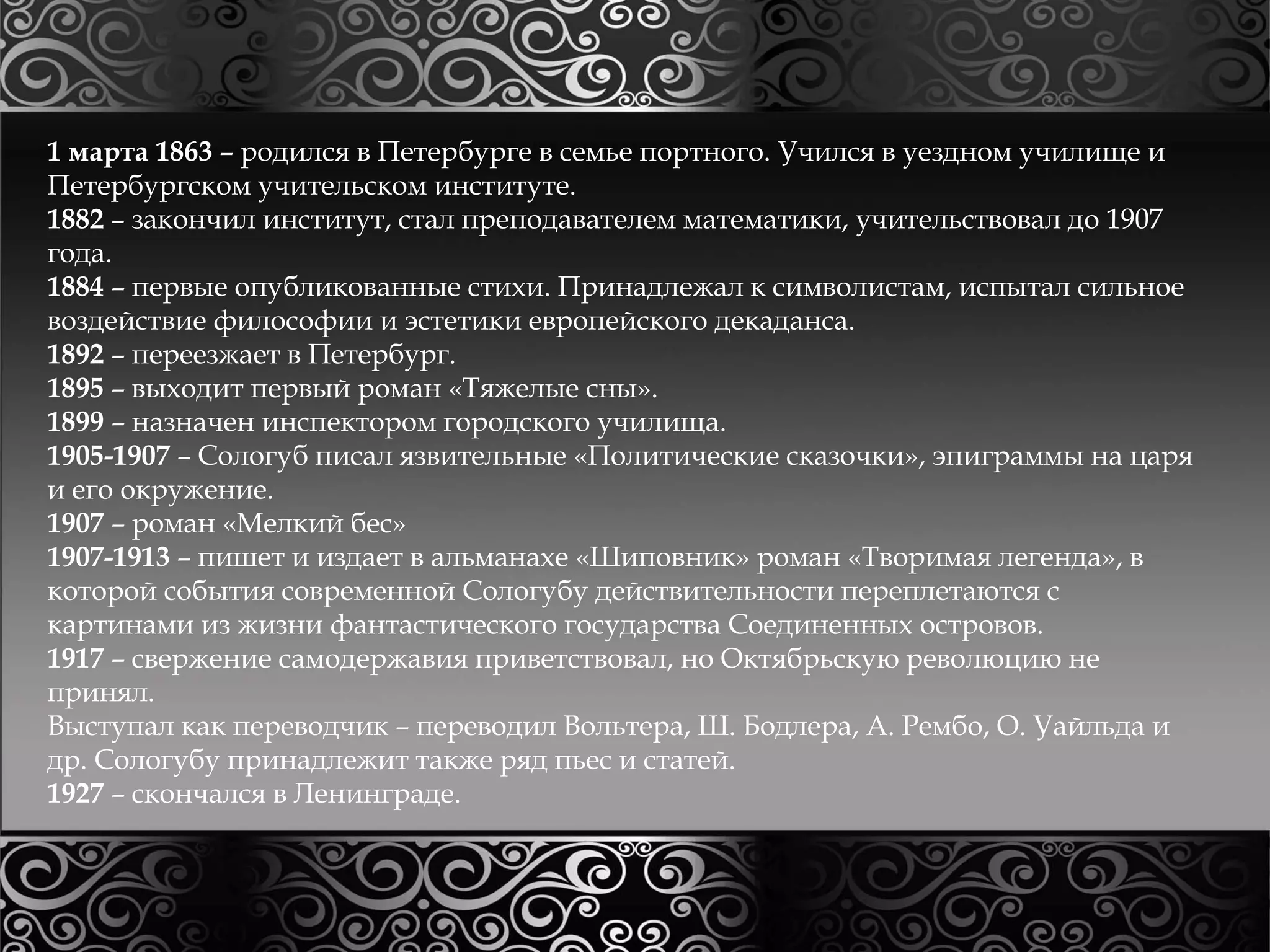 1 марта 1863 – родился в Петербурге в семье портного. Учился в уездном училище и 
Петербургском учительском институте. 
1882 – закончил институт, стал преподавателем математики, учительствовал до 1907 
года. 
1884 – первые опубликованные стихи. Принадлежал к символистам, испытал сильное 
воздействие философии и эстетики европейского декаданса. 
1892 – переезжает в Петербург. 
1895 – выходит первый роман «Тяжелые сны». 
1899 – назначен инспектором городского училища. 
1905-1907 – Сологуб писал язвительные «Политические сказочки», эпиграммы на царя 
и его окружение. 
1907 – роман «Мелкий бес» 
1907-1913 – пишет и издает в альманахе «Шиповник» роман «Творимая легенда», в 
которой события современной Сологубу действительности переплетаются с 
картинами из жизни фантастического государства Соединенных островов. 
1917 – свержение самодержавия приветствовал, но Октябрьскую революцию не 
принял. 
Выступал как переводчик – переводил Вольтера, Ш. Бодлера, А. Рембо, О. Уайльда и 
др. Сологубу принадлежит также ряд пьес и статей. 
1927 – скончался в Ленинграде. 
 