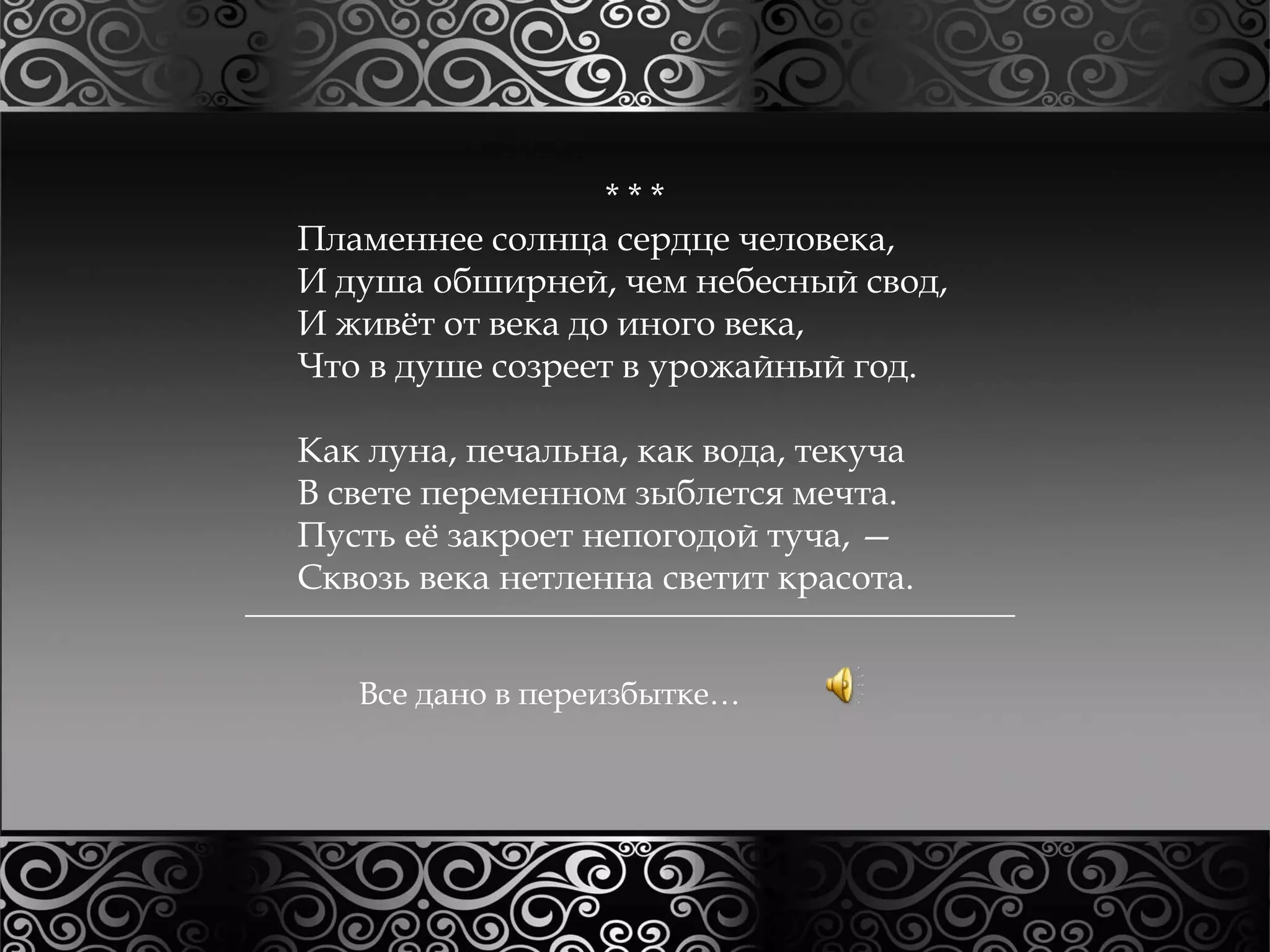* * * 
Пламеннее солнца сердце человека, 
И душа обширней, чем небесный свод, 
И живёт от века до иного века, 
Что в душе созреет в урожайный год. 
Как луна, печальна, как вода, текуча 
В свете переменном зыблется мечта. 
Пусть её закроет непогодой туча, — 
Сквозь века нетленна светит красота. 
Все дано в переизбытке… 
 