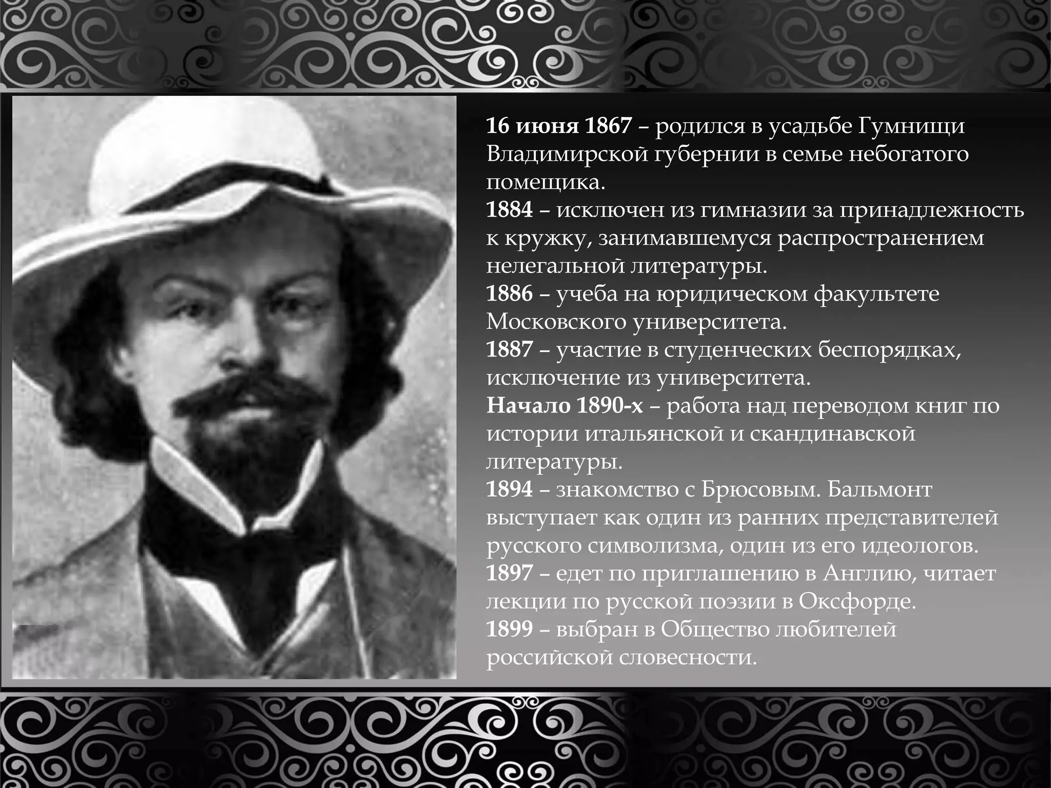 16 июня 1867 – родился в усадьбе Гумнищи 
Владимирской губернии в семье небогатого 
помещика. 
1884 – исключен из гимназии за принадлежность 
к кружку, занимавшемуся распространением 
нелегальной литературы. 
1886 – учеба на юридическом факультете 
Московского университета. 
1887 – участие в студенческих беспорядках, 
исключение из университета. 
Начало 1890-х – работа над переводом книг по 
истории итальянской и скандинавской 
литературы. 
1894 – знакомство с Брюсовым. Бальмонт 
выступает как один из ранних представителей 
русского символизма, один из его идеологов. 
1897 – едет по приглашению в Англию, читает 
лекции по русской поэзии в Оксфорде. 
1899 – выбран в Общество любителей 
российской словесности. 
 
