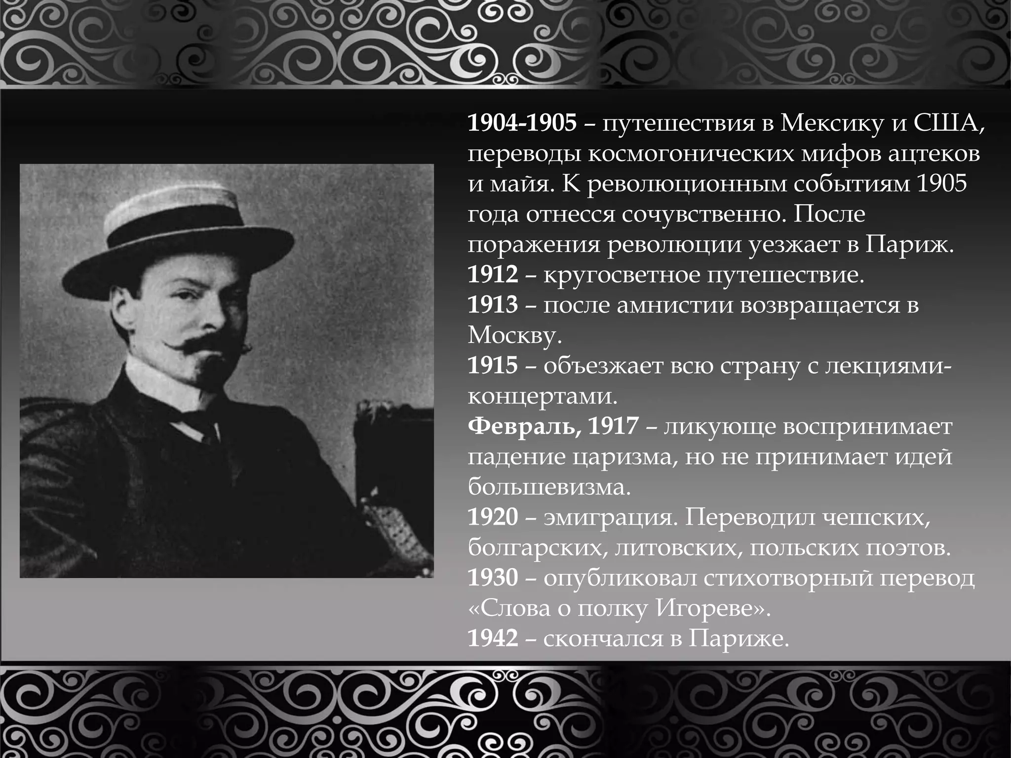 1904-1905 – путешествия в Мексику и США, 
переводы космогонических мифов ацтеков 
и майя. К революционным событиям 1905 
года отнесся сочувственно. После 
поражения революции уезжает в Париж. 
1912 – кругосветное путешествие. 
1913 – после амнистии возвращается в 
Москву. 
1915 – объезжает всю страну с лекциями- 
концертами. 
Февраль, 1917 – ликующе воспринимает 
падение царизма, но не принимает идей 
большевизма. 
1920 – эмиграция. Переводил чешских, 
болгарских, литовских, польских поэтов. 
1930 – опубликовал стихотворный перевод 
«Слова о полку Игореве». 
1942 – скончался в Париже. 
 